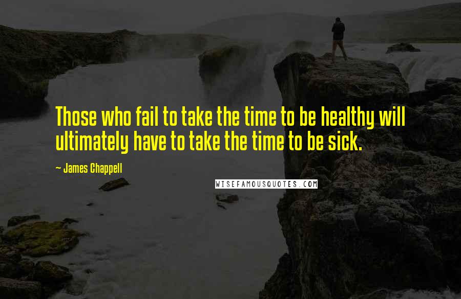 James Chappell Quotes: Those who fail to take the time to be healthy will ultimately have to take the time to be sick.