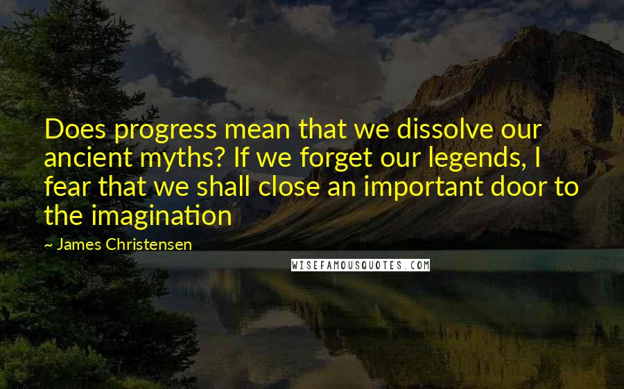 James Christensen Quotes: Does progress mean that we dissolve our ancient myths? If we forget our legends, I fear that we shall close an important door to the imagination