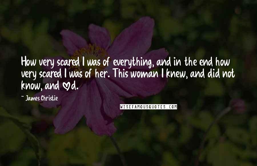 James Christie Quotes: How very scared I was of everything, and in the end how very scared I was of her. This woman I knew, and did not know, and loved.