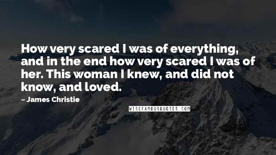 James Christie Quotes: How very scared I was of everything, and in the end how very scared I was of her. This woman I knew, and did not know, and loved.