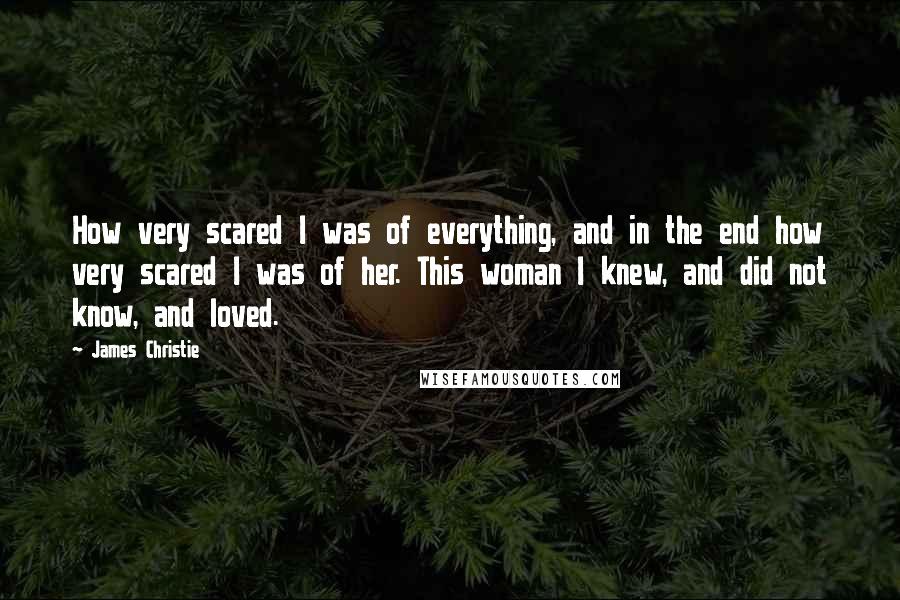 James Christie Quotes: How very scared I was of everything, and in the end how very scared I was of her. This woman I knew, and did not know, and loved.