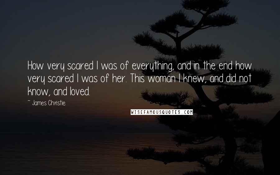 James Christie Quotes: How very scared I was of everything, and in the end how very scared I was of her. This woman I knew, and did not know, and loved.