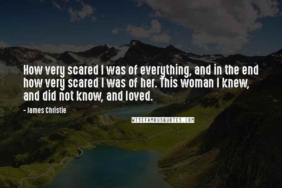 James Christie Quotes: How very scared I was of everything, and in the end how very scared I was of her. This woman I knew, and did not know, and loved.