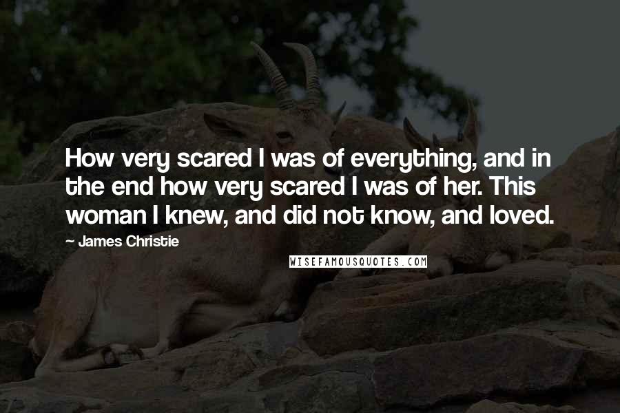 James Christie Quotes: How very scared I was of everything, and in the end how very scared I was of her. This woman I knew, and did not know, and loved.