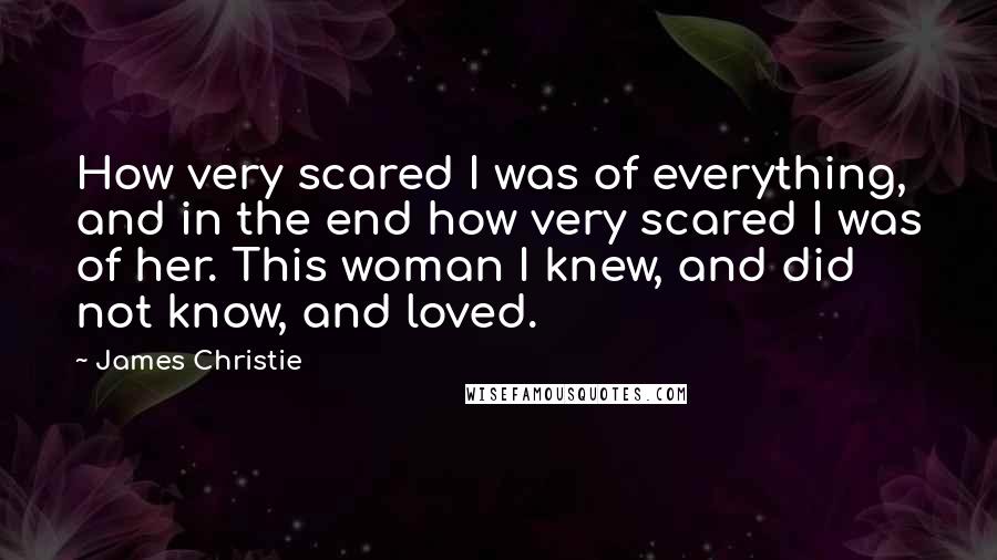 James Christie Quotes: How very scared I was of everything, and in the end how very scared I was of her. This woman I knew, and did not know, and loved.