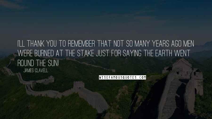 James Clavell Quotes: I'll thank you to remember that not so many years ago men were burned at the stake just for saying the earth went round the sun!