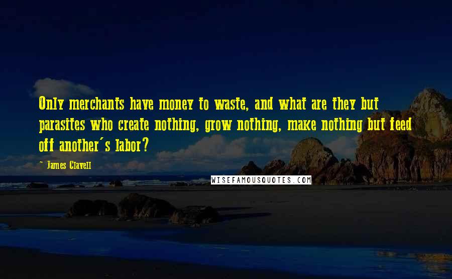 James Clavell Quotes: Only merchants have money to waste, and what are they but parasites who create nothing, grow nothing, make nothing but feed off another's labor?