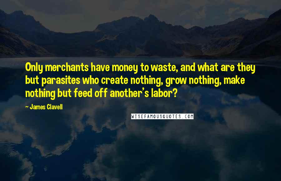 James Clavell Quotes: Only merchants have money to waste, and what are they but parasites who create nothing, grow nothing, make nothing but feed off another's labor?