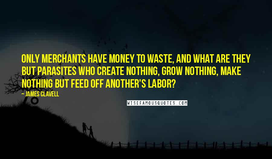 James Clavell Quotes: Only merchants have money to waste, and what are they but parasites who create nothing, grow nothing, make nothing but feed off another's labor?