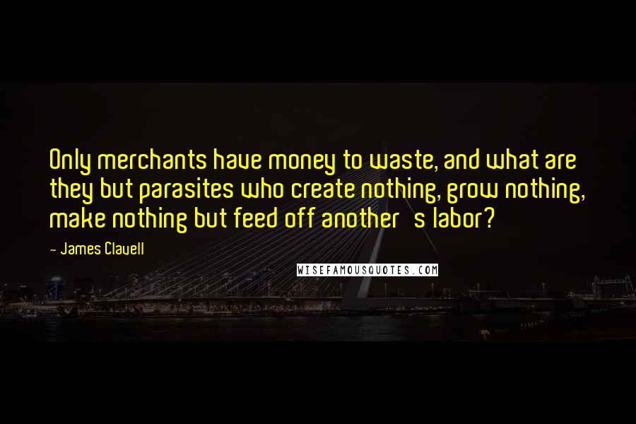 James Clavell Quotes: Only merchants have money to waste, and what are they but parasites who create nothing, grow nothing, make nothing but feed off another's labor?