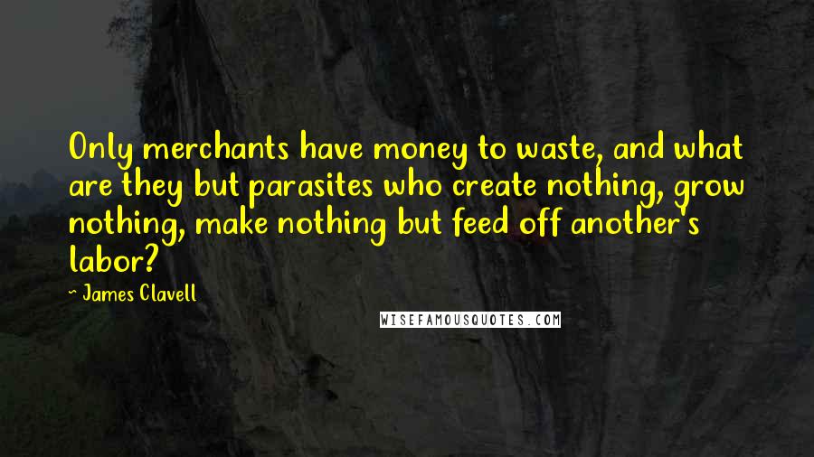 James Clavell Quotes: Only merchants have money to waste, and what are they but parasites who create nothing, grow nothing, make nothing but feed off another's labor?