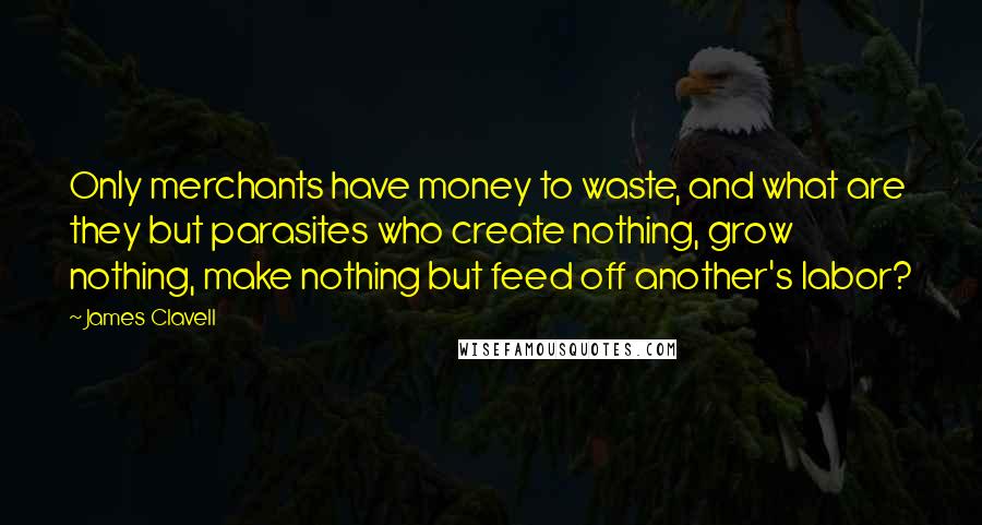 James Clavell Quotes: Only merchants have money to waste, and what are they but parasites who create nothing, grow nothing, make nothing but feed off another's labor?