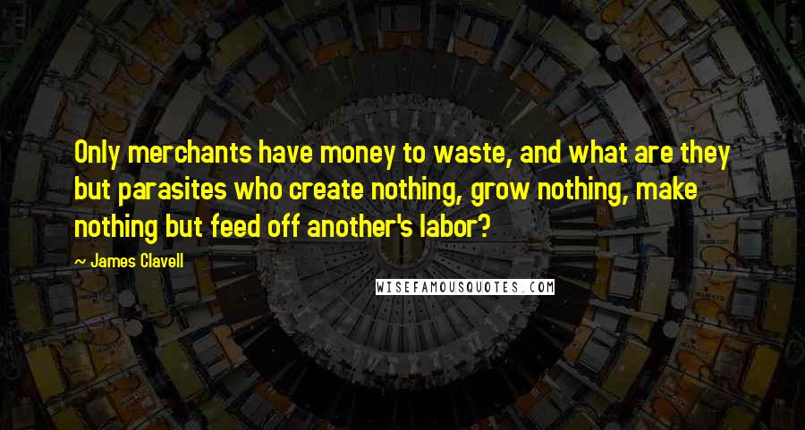 James Clavell Quotes: Only merchants have money to waste, and what are they but parasites who create nothing, grow nothing, make nothing but feed off another's labor?