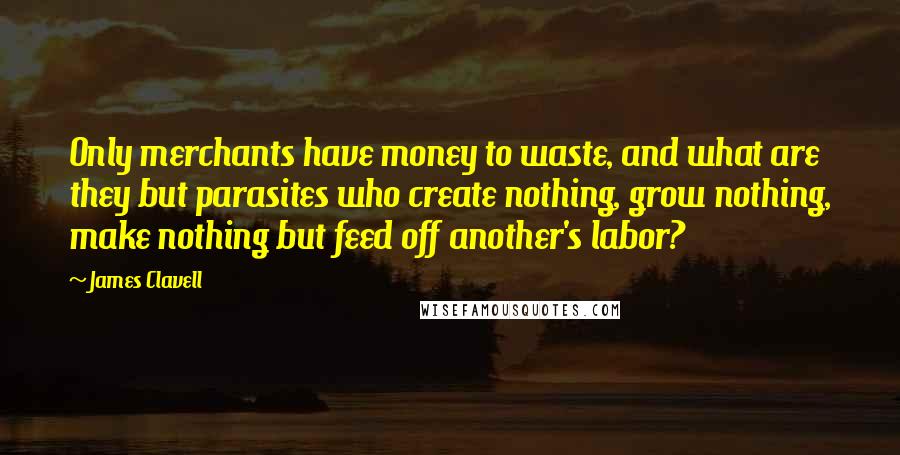 James Clavell Quotes: Only merchants have money to waste, and what are they but parasites who create nothing, grow nothing, make nothing but feed off another's labor?