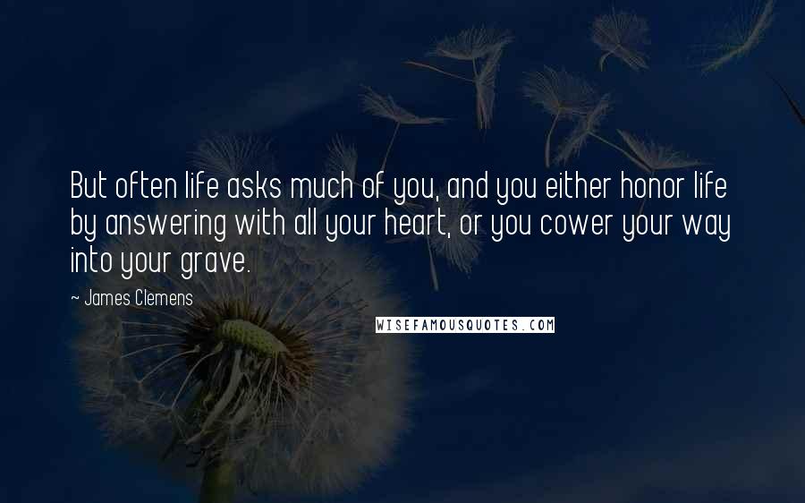 James Clemens Quotes: But often life asks much of you, and you either honor life by answering with all your heart, or you cower your way into your grave.