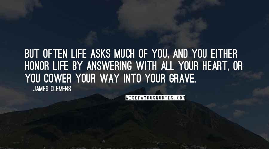 James Clemens Quotes: But often life asks much of you, and you either honor life by answering with all your heart, or you cower your way into your grave.