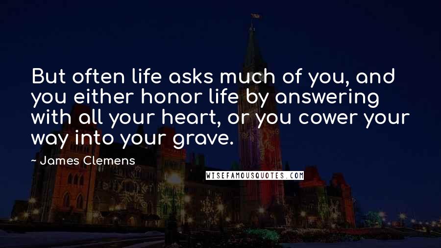 James Clemens Quotes: But often life asks much of you, and you either honor life by answering with all your heart, or you cower your way into your grave.