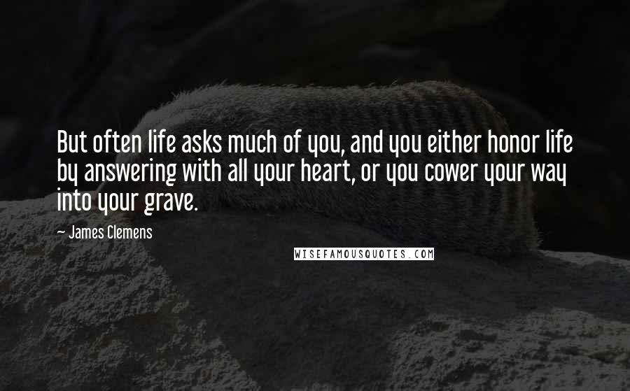 James Clemens Quotes: But often life asks much of you, and you either honor life by answering with all your heart, or you cower your way into your grave.