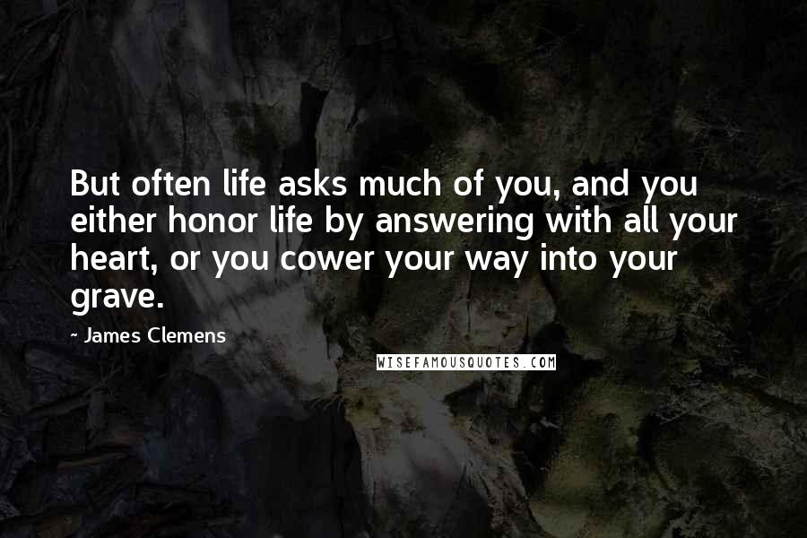 James Clemens Quotes: But often life asks much of you, and you either honor life by answering with all your heart, or you cower your way into your grave.