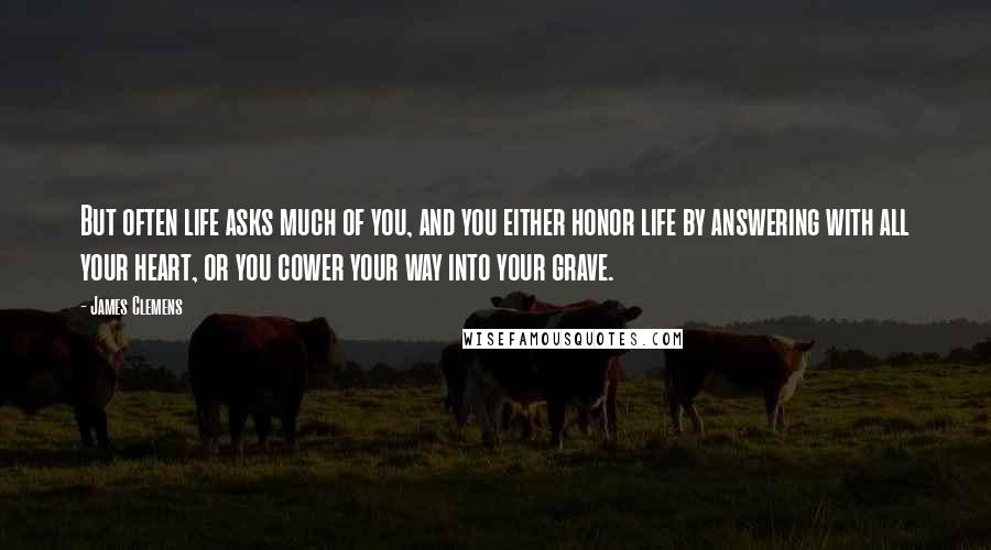 James Clemens Quotes: But often life asks much of you, and you either honor life by answering with all your heart, or you cower your way into your grave.