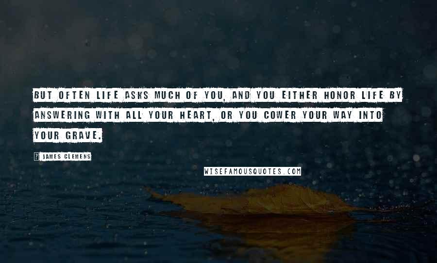 James Clemens Quotes: But often life asks much of you, and you either honor life by answering with all your heart, or you cower your way into your grave.