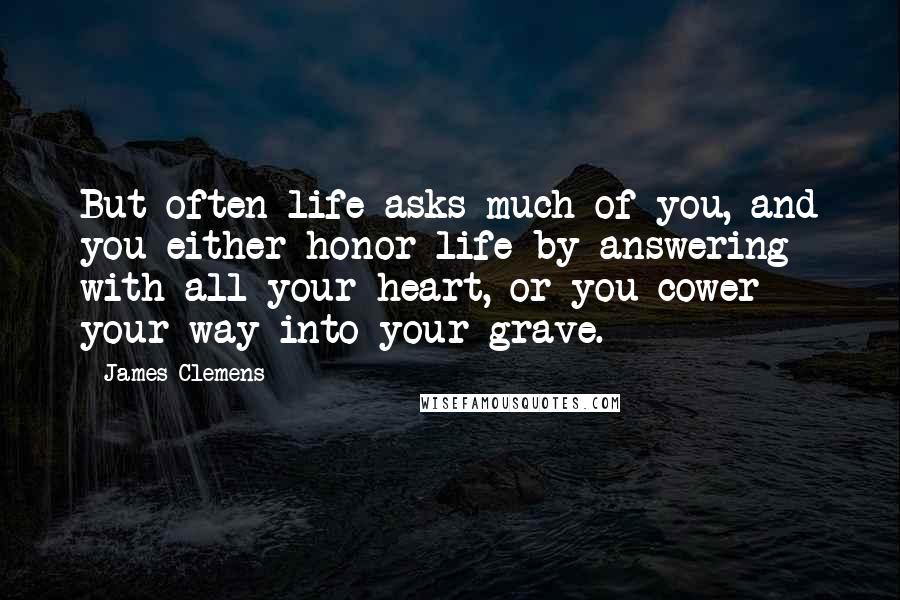 James Clemens Quotes: But often life asks much of you, and you either honor life by answering with all your heart, or you cower your way into your grave.