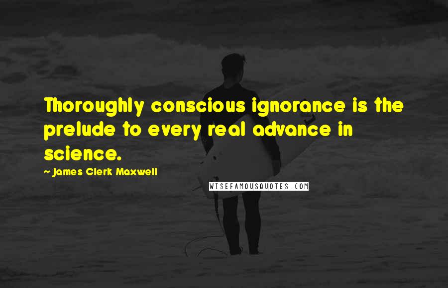 James Clerk Maxwell Quotes: Thoroughly conscious ignorance is the prelude to every real advance in science.