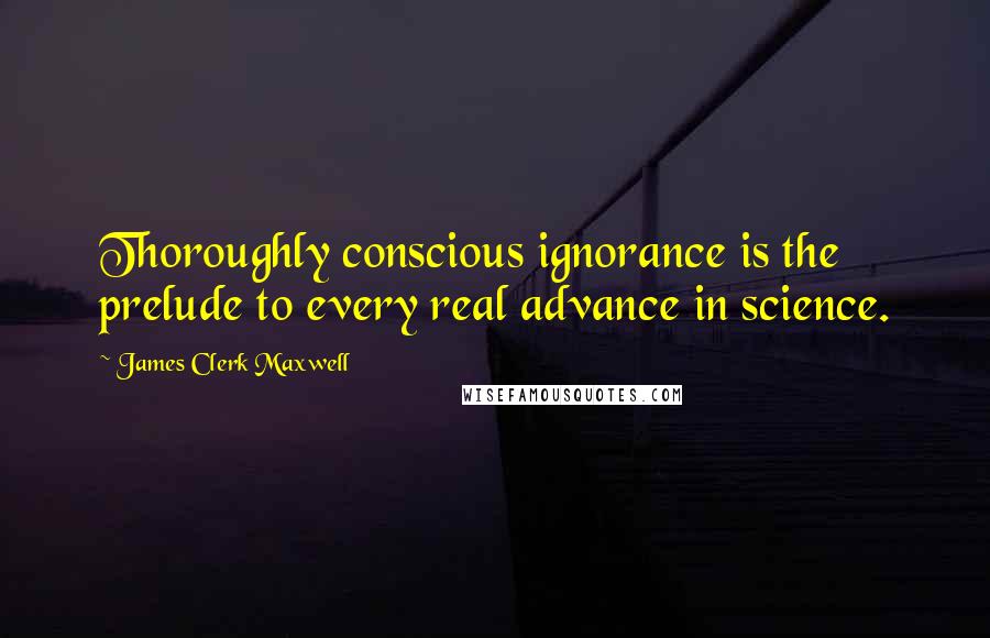 James Clerk Maxwell Quotes: Thoroughly conscious ignorance is the prelude to every real advance in science.