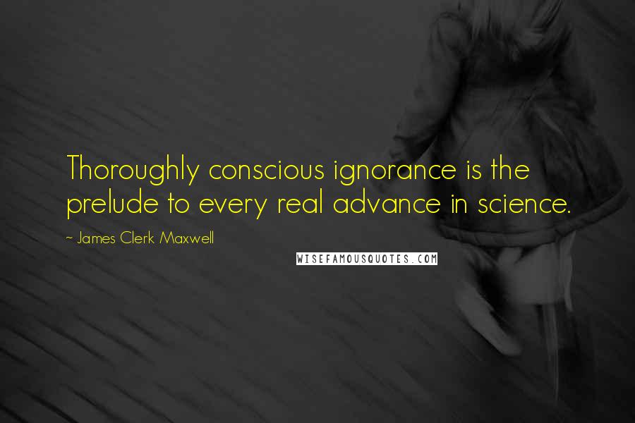 James Clerk Maxwell Quotes: Thoroughly conscious ignorance is the prelude to every real advance in science.
