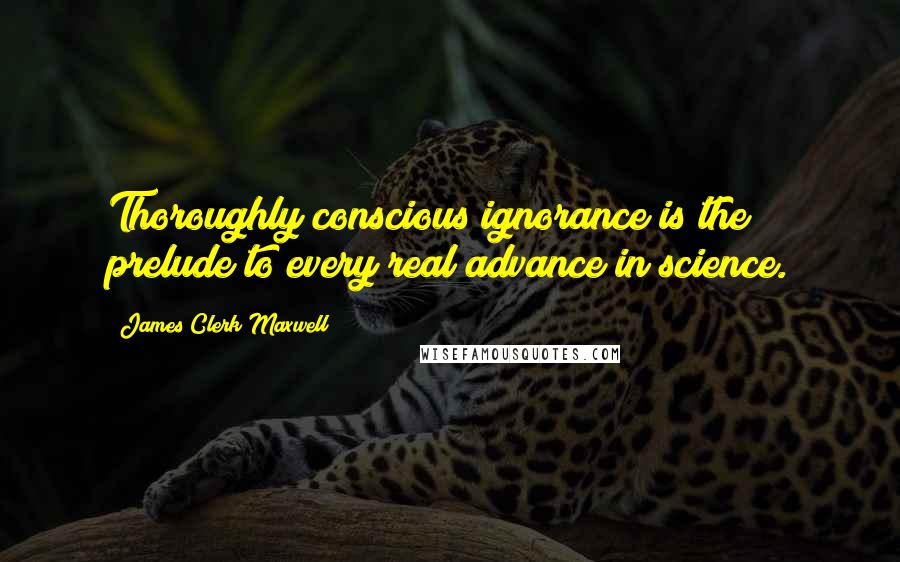 James Clerk Maxwell Quotes: Thoroughly conscious ignorance is the prelude to every real advance in science.