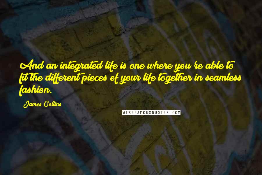 James Collins Quotes: And an integrated life is one where you're able to fit the different pieces of your life together in seamless fashion.