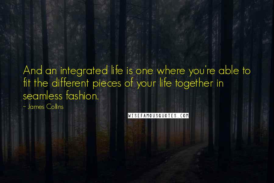 James Collins Quotes: And an integrated life is one where you're able to fit the different pieces of your life together in seamless fashion.