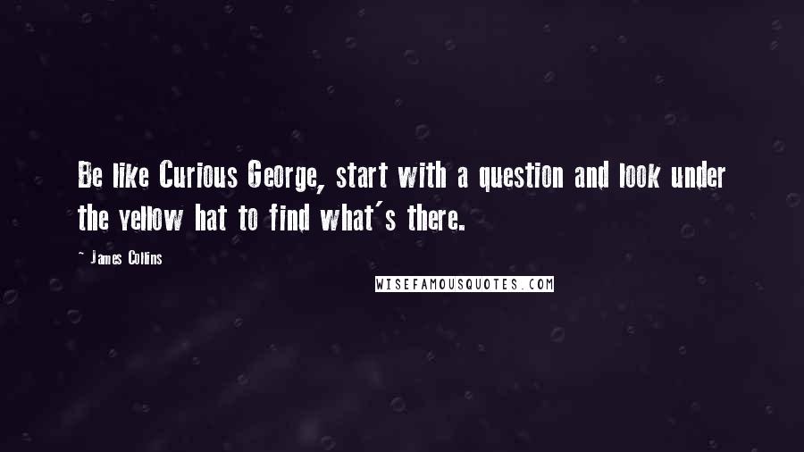 James Collins Quotes: Be like Curious George, start with a question and look under the yellow hat to find what's there.