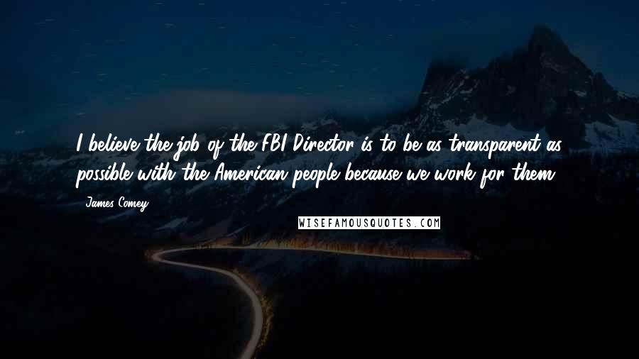 James Comey Quotes: I believe the job of the FBI Director is to be as transparent as possible with the American people because we work for them.