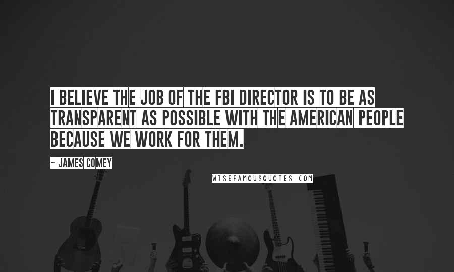 James Comey Quotes: I believe the job of the FBI Director is to be as transparent as possible with the American people because we work for them.