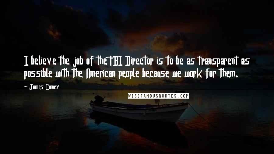 James Comey Quotes: I believe the job of the FBI Director is to be as transparent as possible with the American people because we work for them.