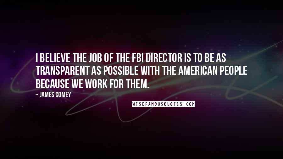 James Comey Quotes: I believe the job of the FBI Director is to be as transparent as possible with the American people because we work for them.