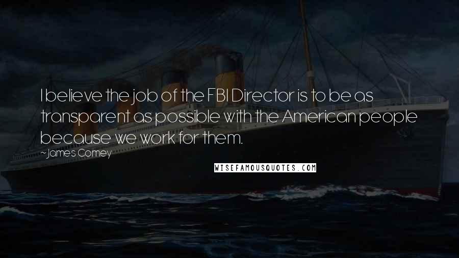 James Comey Quotes: I believe the job of the FBI Director is to be as transparent as possible with the American people because we work for them.