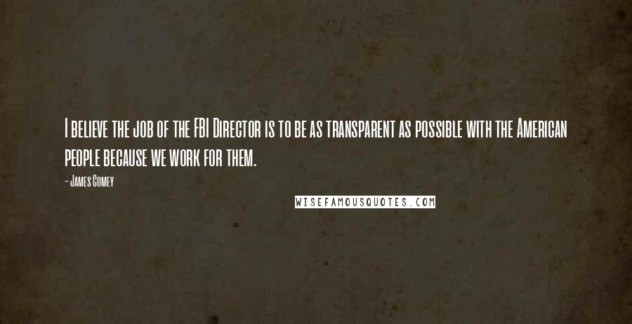 James Comey Quotes: I believe the job of the FBI Director is to be as transparent as possible with the American people because we work for them.