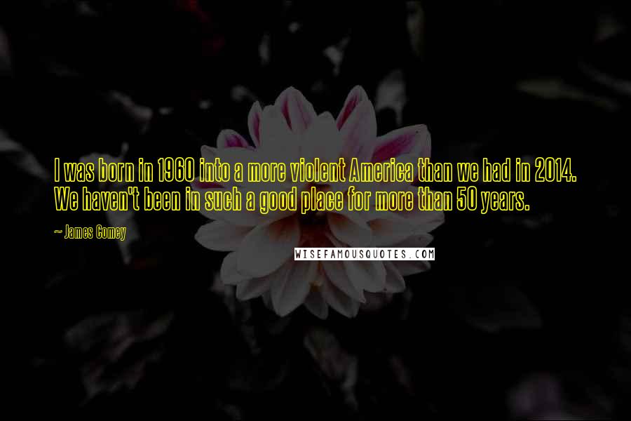 James Comey Quotes: I was born in 1960 into a more violent America than we had in 2014. We haven't been in such a good place for more than 50 years.