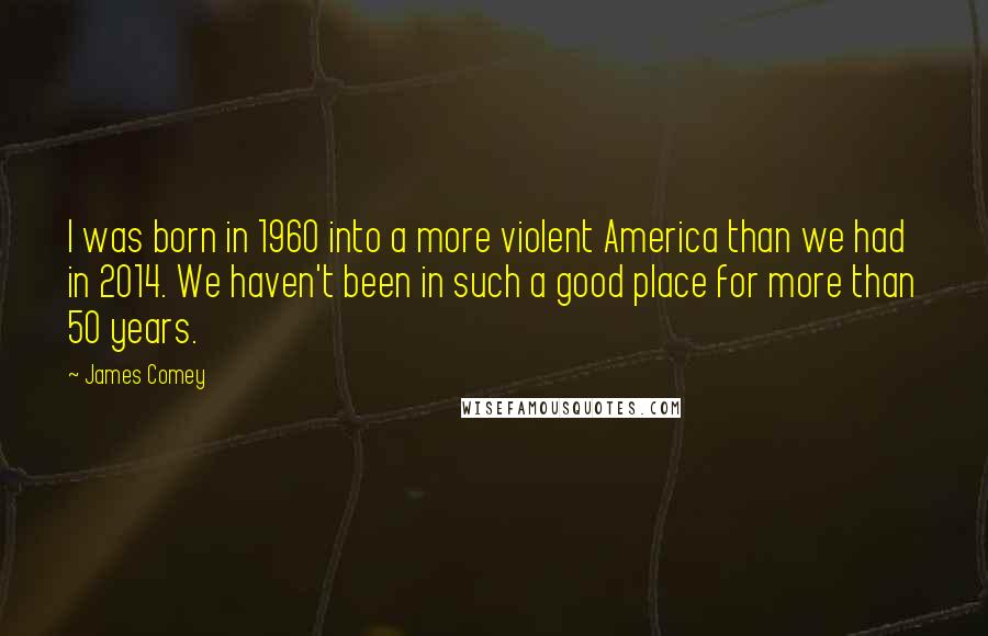 James Comey Quotes: I was born in 1960 into a more violent America than we had in 2014. We haven't been in such a good place for more than 50 years.
