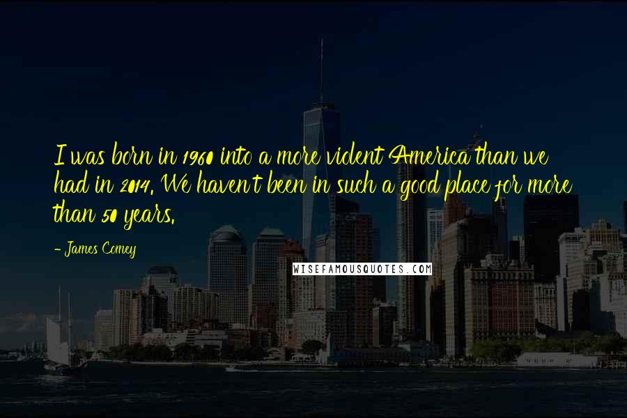 James Comey Quotes: I was born in 1960 into a more violent America than we had in 2014. We haven't been in such a good place for more than 50 years.