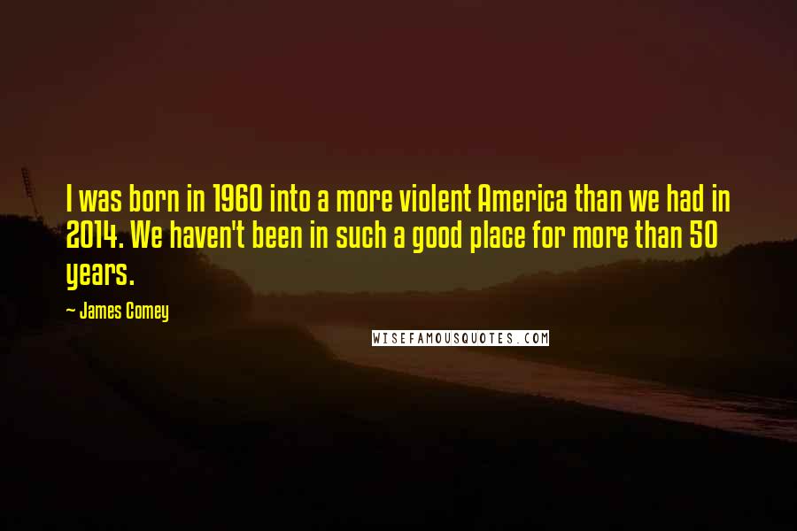 James Comey Quotes: I was born in 1960 into a more violent America than we had in 2014. We haven't been in such a good place for more than 50 years.