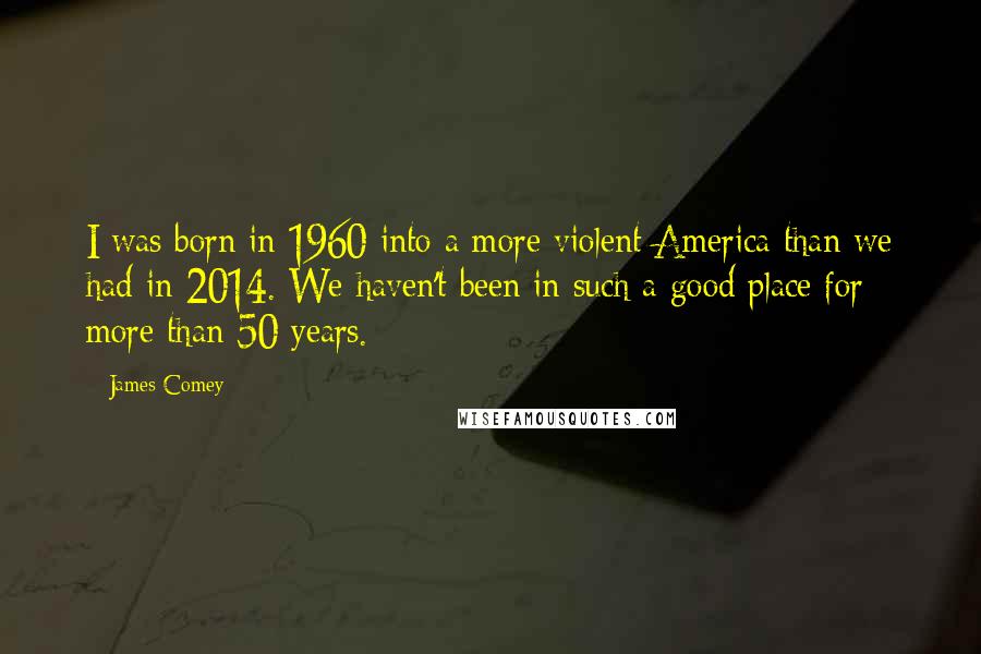 James Comey Quotes: I was born in 1960 into a more violent America than we had in 2014. We haven't been in such a good place for more than 50 years.