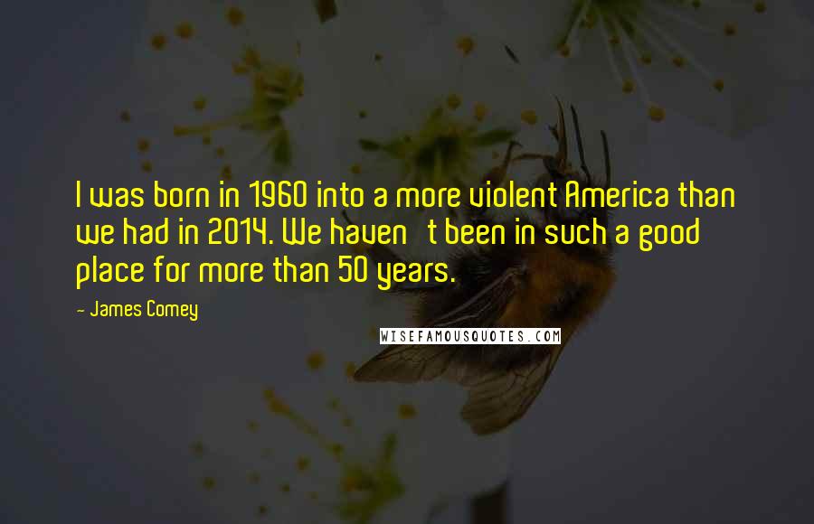 James Comey Quotes: I was born in 1960 into a more violent America than we had in 2014. We haven't been in such a good place for more than 50 years.