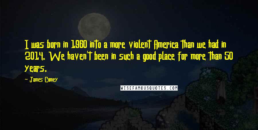 James Comey Quotes: I was born in 1960 into a more violent America than we had in 2014. We haven't been in such a good place for more than 50 years.