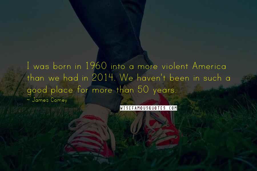 James Comey Quotes: I was born in 1960 into a more violent America than we had in 2014. We haven't been in such a good place for more than 50 years.