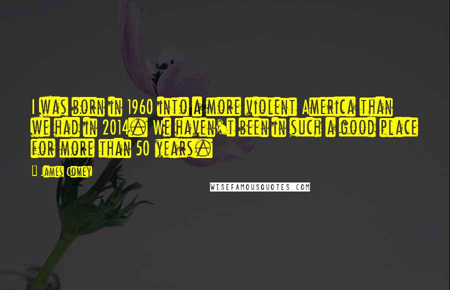 James Comey Quotes: I was born in 1960 into a more violent America than we had in 2014. We haven't been in such a good place for more than 50 years.