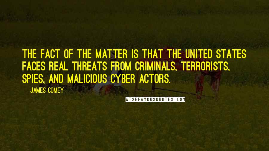 James Comey Quotes: The fact of the matter is that the United States faces real threats from criminals, terrorists, spies, and malicious cyber actors.