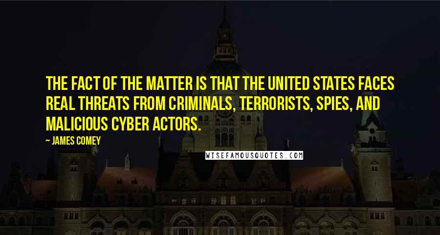 James Comey Quotes: The fact of the matter is that the United States faces real threats from criminals, terrorists, spies, and malicious cyber actors.